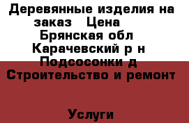 Деревянные изделия на заказ › Цена ­ 1 - Брянская обл., Карачевский р-н, Подсосонки д. Строительство и ремонт » Услуги   . Брянская обл.